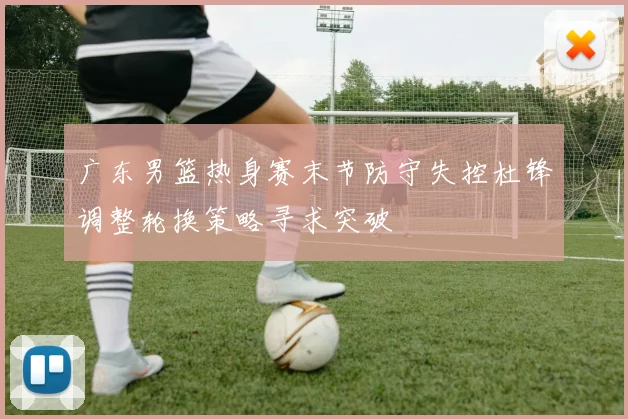 广东男篮热身赛末节防守失控杜锋调整轮换策略寻求突破