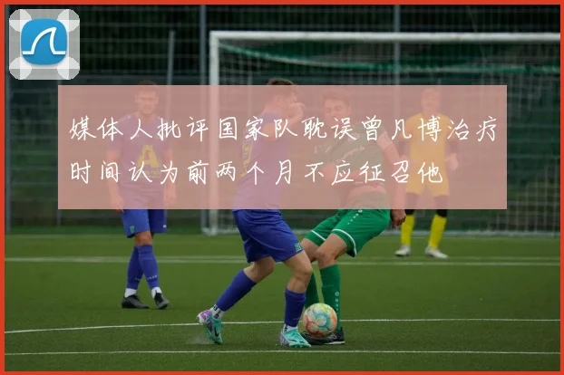 媒体人批评国家队耽误曾凡博治疗时间认为前两个月不应征召他